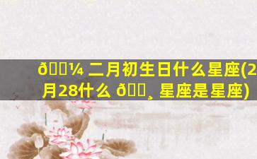 🐼 二月初生日什么星座(2月28什么 🕸 星座是星座)